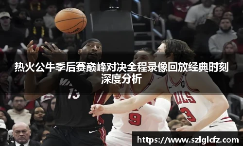 lewin乐玩官网热火公牛季后赛巅峰对决全程录像回放经典时刻深度分析
